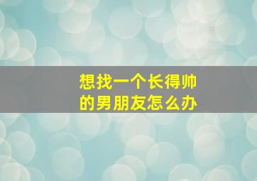 想找一个长得帅的男朋友怎么办