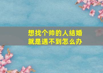 想找个帅的人结婚就是遇不到怎么办