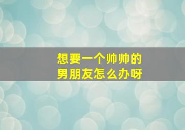 想要一个帅帅的男朋友怎么办呀