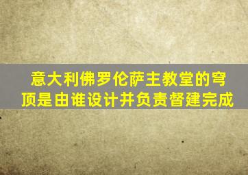 意大利佛罗伦萨主教堂的穹顶是由谁设计并负责督建完成