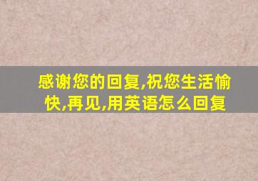 感谢您的回复,祝您生活愉快,再见,用英语怎么回复