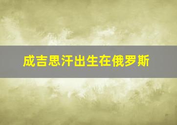 成吉思汗出生在俄罗斯