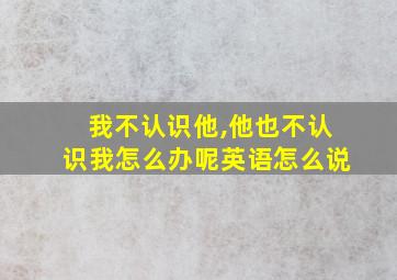 我不认识他,他也不认识我怎么办呢英语怎么说