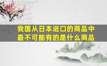 我国从日本进口的商品中最不可能有的是什么商品