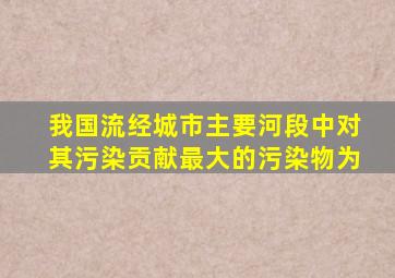 我国流经城市主要河段中对其污染贡献最大的污染物为