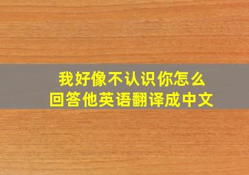 我好像不认识你怎么回答他英语翻译成中文