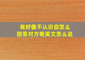 我好像不认识你怎么回答对方呢英文怎么说