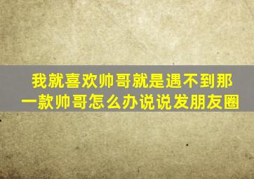 我就喜欢帅哥就是遇不到那一款帅哥怎么办说说发朋友圈