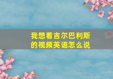 我想看吉尔巴利斯的视频英语怎么说