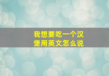 我想要吃一个汉堡用英文怎么说