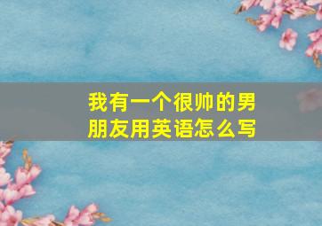 我有一个很帅的男朋友用英语怎么写