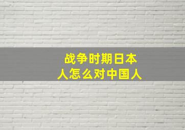 战争时期日本人怎么对中国人