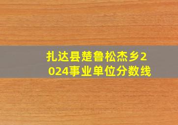 扎达县楚鲁松杰乡2024事业单位分数线