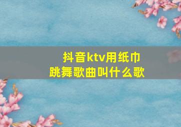 抖音ktv用纸巾跳舞歌曲叫什么歌