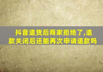 抖音退货后商家拒绝了,退款关闭后还能再次申请退款吗