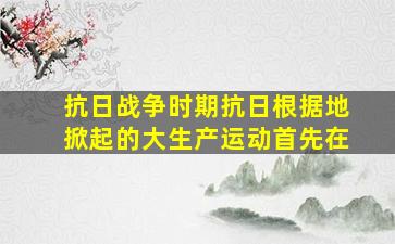 抗日战争时期抗日根据地掀起的大生产运动首先在