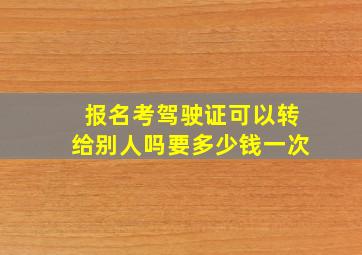 报名考驾驶证可以转给别人吗要多少钱一次