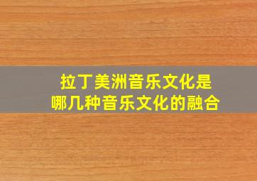 拉丁美洲音乐文化是哪几种音乐文化的融合