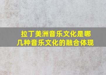 拉丁美洲音乐文化是哪几种音乐文化的融合体现