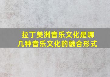 拉丁美洲音乐文化是哪几种音乐文化的融合形式