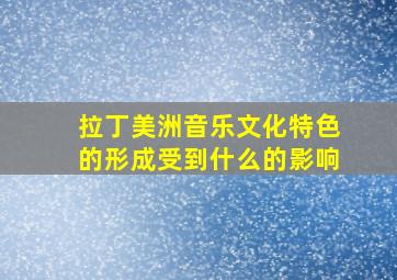 拉丁美洲音乐文化特色的形成受到什么的影响