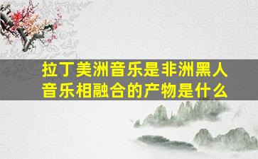 拉丁美洲音乐是非洲黑人音乐相融合的产物是什么