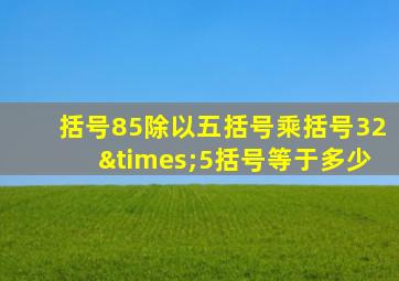 括号85除以五括号乘括号32×5括号等于多少