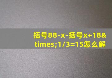 括号88-x-括号x+18×1/3=15怎么解