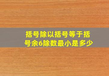 括号除以括号等于括号余6除数最小是多少