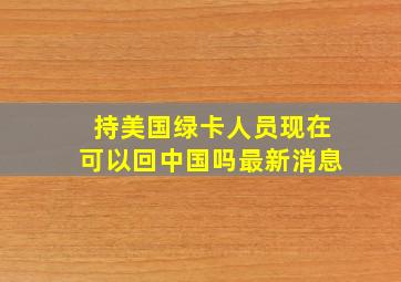 持美国绿卡人员现在可以回中国吗最新消息