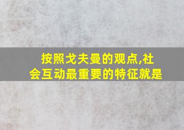 按照戈夫曼的观点,社会互动最重要的特征就是