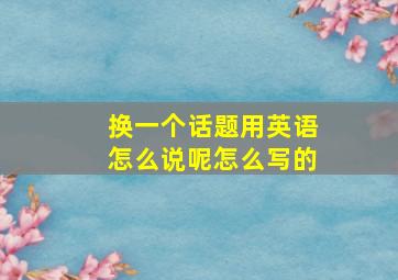 换一个话题用英语怎么说呢怎么写的