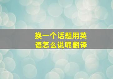 换一个话题用英语怎么说呢翻译