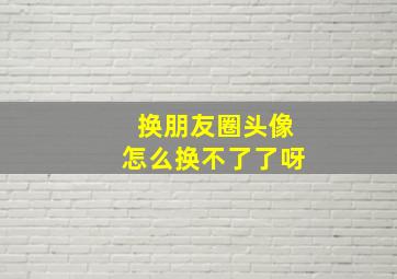 换朋友圈头像怎么换不了了呀