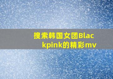 搜索韩国女团Blackpink的精彩mv