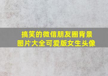 搞笑的微信朋友圈背景图片大全可爱版女生头像