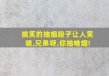 搞笑的抽烟段子让人笑喷,兄弟呀,你抽啥烟!