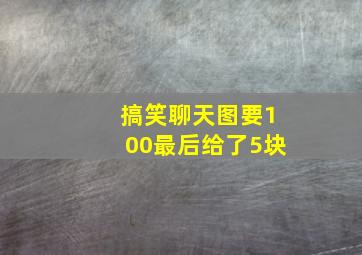 搞笑聊天图要100最后给了5块