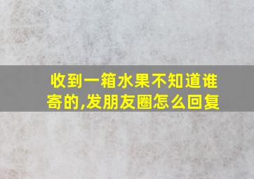 收到一箱水果不知道谁寄的,发朋友圈怎么回复