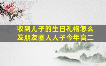 收到儿子的生日礼物怎么发朋友圈人人子今年高二