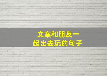 文案和朋友一起出去玩的句子