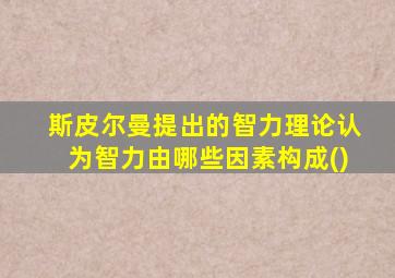 斯皮尔曼提出的智力理论认为智力由哪些因素构成()