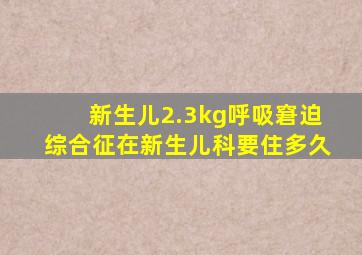 新生儿2.3kg呼吸窘迫综合征在新生儿科要住多久