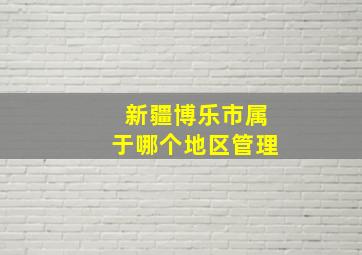 新疆博乐市属于哪个地区管理