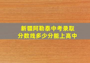 新疆阿勒泰中考录取分数线多少分能上高中