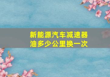 新能源汽车减速器油多少公里换一次