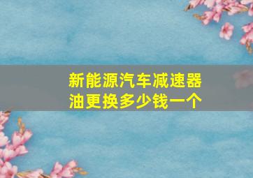 新能源汽车减速器油更换多少钱一个