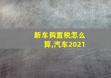 新车购置税怎么算,汽车2021