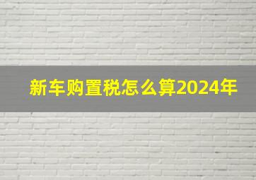 新车购置税怎么算2024年