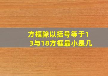 方框除以括号等于13与18方框最小是几